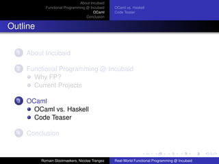 About Incubaid
            Functional Programming @ Incubaid    OCaml vs. Haskell
                                       OCaml     Code Teaser
                                   Conclusion


Outline

  1   About Incubaid

  2   Functional Programming @ Incubaid
        Why FP?
        Current Projects

  3   OCaml
        OCaml vs. Haskell
        Code Teaser

  4   Conclusion



          Romain Slootmaekers, Nicolas Trangez   Real-World Functional Programming @ Incubaid
 