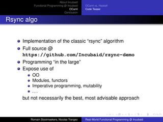 About Incubaid
          Functional Programming @ Incubaid    OCaml vs. Haskell
                                     OCaml     Code Teaser
                                 Conclusion


Rsync algo


     Implementation of the classic “rsync” algorithm
     Full source @
     https://github.com/Incubaid/rsync-demo
     Programming “in the large”
     Expose use of
         OO
         Modules, functors
         Imperative programming, mutability
         ...
     but not necessarily the best, most advisable approach



        Romain Slootmaekers, Nicolas Trangez   Real-World Functional Programming @ Incubaid
 
