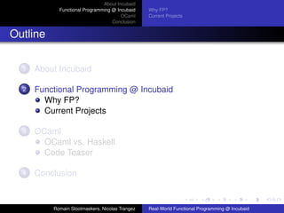 About Incubaid
            Functional Programming @ Incubaid    Why FP?
                                       OCaml     Current Projects
                                   Conclusion


Outline

  1   About Incubaid

  2   Functional Programming @ Incubaid
        Why FP?
        Current Projects

  3   OCaml
        OCaml vs. Haskell
        Code Teaser

  4   Conclusion



          Romain Slootmaekers, Nicolas Trangez   Real-World Functional Programming @ Incubaid
 