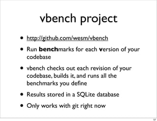 vbench project
• http://github.com/wesm/vbench
• Run benchmarks for each version of your
  codebase
• vbench checks out each revision of your
  codebase, builds it, and runs all the
  benchmarks you deﬁne
• Results stored in a SQLite database
• Only works with git right now
                                            57
 