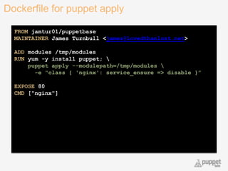 Dockerfile for puppet apply
22
FROM jamtur01/puppetbase
MAINTAINER James Turnbull <james@lovedthanlost.net>
ADD modules /tmp/modules
RUN yum -y install puppet; 
puppet apply --modulepath=/tmp/modules 
-e "class { 'nginx': service_ensure => disable }”
EXPOSE 80
CMD ["nginx"]
 