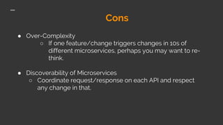 Cons
● Over-Complexity
○ If one feature/change triggers changes in 10s of
different microservices, perhaps you may want to re-
think.
● Discoverability of Microservices
○ Coordinate request/response on each API and respect
any change in that.
 