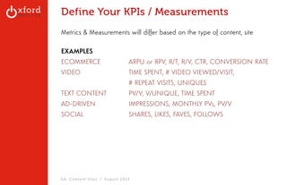 Define Your KPIs / Measurements 
Metrics & Measurements will differ based on the type of content, site 
EXAMPLES 
ECOMMERCE ARPU or RPV, R/T, R/V, CTR, CONVERSION RATE 
VIDEO TIME SPENT, # VIDEO VIEWED/VISIT, 
# REPEAT VISITS, UNIQUES 
TEXT CONTENT PV/V, V/UNIQUE, TIME SPENT 
AD-DRIVEN IMPRESSIONS, MONTHLY PVs, PV/V 
SOCIAL SHARES, LIKES, FAVES, FOLLOWS 
GA: Content Sites l August 2014 
 