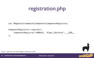 @blackbooker / #phpworldFundamentals of Extending Magento 2
registration.php
use MagentoFrameworkComponentComponentRegistrar;
ComponentRegistrar::register(ComponentRegistrar::MODULE, 'Alger_Skeleton', __DIR__);
40
https://github.com/davidalger/phpworld-talk2
 