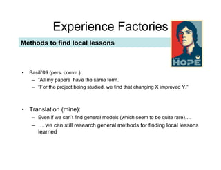 Experience Factories
Methods to find local lessons



•!   Basili’09 (pers. comm.):
      –! “All my papers have the same form.
      –! “For the project being studied, we find that changing X improved Y.”



•! Translation (mine):
      –! Even if we can’t find general models (which seem to be quite rare)….
      –! … we can still research general methods for finding local lessons
         learned
 