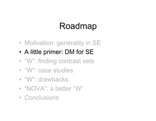 Roadmap
•!   Motivation: generality in SE
•!   A little primer: DM for SE
•!   “W”: finding contrast sets
•!   “W”: case studies
•!   “W”: drawbacks
•!   “NOVA”: a better “W”
•!   Conclusions
 