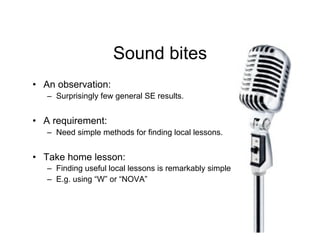 Sound bites
•! An observation:
   –! Surprisingly few general SE results.


•! A requirement:
   –! Need simple methods for finding local lessons.


•! Take home lesson:
   –! Finding useful local lessons is remarkably simple
   –! E.g. using “W” or “NOVA”
 