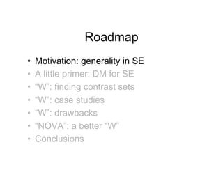 Roadmap
•!   Motivation: generality in SE
•!   A little primer: DM for SE
•!   “W”: finding contrast sets
•!   “W”: case studies
•!   “W”: drawbacks
•!   “NOVA”: a better “W”
•!   Conclusions
 