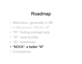 Roadmap
•!   Motivation: generality in SE
•!   A little primer: DM for SE
•!   “W”: finding contrast sets
•!   “W”: case studies
•!   “W”: drawbacks
•!   “NOVA”: a better “W”
•!   Conclusions
 