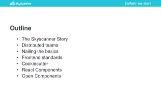 Before we start
Outline
• The Skyscanner Story
• Distributed teams
• Nailing the basics
• Frontend standards
• Cookiecutter
• React Components
• Open Components
 
