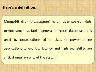 Here’s a definition:
MongoDB (from humongous) is an open-source, highperformance, scalable, general purpose database. It is

used by organizations of all sizes to power online
applications where low latency and high availability are
critical requirements of the system.

 