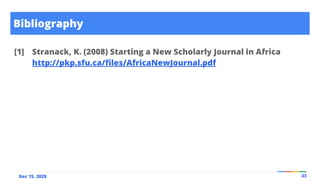 Bibliography
33
Dec 15, 2020
[1] Stranack, K. (2008) Starting a New Scholarly Journal in Africa
http://pkp.sfu.ca/ﬁles/AfricaNewJournal.pdf
 