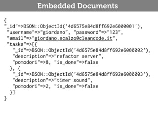 Embedded Documents
{
"_id"=>BSON::ObjectId('4d6575e84d8ff692e6000001'),
  "username"=>"giordano", "password"=>"123",
  "email"=>"giordano.scalzo@cleancode.it",
  "tasks"=>[{
    "_id"=>BSON::ObjectId('4d6575e84d8ff692e6000002'),
    "description"=>"refactor server",
    "pomodori"=>8, "is_done"=>false
   }, {
    "_id"=>BSON::ObjectId('4d6575e84d8ff692e6000003'),
    "description"=>"timer sound",
    "pomodori"=>2, "is_done"=>false
   }]
}
 