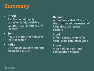 •  Hadoop 
A framework that allows for
the distributed processing of
large data sets across
clusters
•  Spark 
A fast, general engine for
large-scale data processing
•  Storm 
A distributed real-time
computation system
•  NoSQL 
A collection of highly
scalable, highly available
systems that fall within CAP
theorem
•  Solr 
Apache project for indexing
text for search
•  Kafka 
Distributed scalable pub/sub
messaging queue
Summary
 