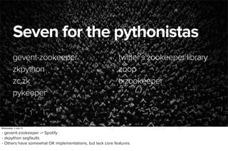 June 29, 2013
Seven for the pythonistas
gevent-zookeeper
zkpython
zc.zk
pykeeper
twitter’s zookeeper library
zoop
txzookeeper
Wednesday, 3 July 13
- gevent-zookeeper -> Spotify
- zkpython segfaults
- Others have somewhat OK implementations, but lack core features
 