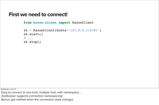 First we need to connect!
Text
from kazoo.client import KazooClient
zk = KazooClient(hosts='127.0.0.1:2181')
zk.start()
# ...
zk.stop()
TextText
Wednesday, 3 July 13
Easy to connect to one host, multiple host, with namespace....
ZooKeeper supports connection namespacing!
Bonus: get notiﬁed when the connection state changes
 