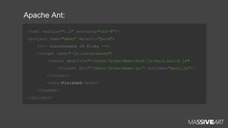Apache Ant:
<?xml version="1.0" encoding="utf-8"?>
<project name="demo" default="prod">
<!-- Concatenate JS files -->
<target name="-js.concatenate">
<concat destfile="/Users/3rfan/demo/dist/js/main.build.js"
>
<fileset dir="/Users/3rfan/demo/js/" includes="main.js"/>
</concat>
<echo>Finished</echo>
</target>
</project>

 