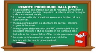 REMOTE PROCEDURE CALL (RPC)
Is a protocol that one program can use to request a service from a
program located in another computer in a network without having to
understand network details.
A procedure call is also sometimes known as a function call or a
subroutine call.
The requesting program is a client and the service- providing
program is the server.
When program statements that use RPC are compiled into an
executable program, a stub is included in the compiled code
that acts as the representative of the remote procedure code.
the server includes a runtime program and stub that
interface with the remote procedure itself.
 