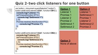 Quiz 2-two click listeners for one button
Option 1
Listener 1
Promise 1
Listener 2
Promise 2
Settimeout 1
Settimeout 2
Option 2
Listener 1
Settimeout 1
Promise 1
Listener 2
Settimeout 2
Promise 2
var button = document.querySelector(".button");
button.addEventListener("click", function CB1() {
console.log("Listener 1");
setTimeout(function ST1() {
console.log("Settimeout 1");
}, 0);
Promise.resolve().then(function P1() {
console.log("Promise 1");
});
});
button.addEventListener("click", function CB2() {
console.log("Listener 2");
setTimeout(function ST2() {
console.log("Settimeout 2");
}, 0);
Promise.resolve().then(function P2() {
console.log("Promise 2");
});
});
Option 3
None of above
 