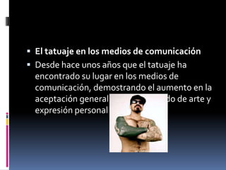  El tatuaje en los medios de comunicación
 Desde hace unos años que el tatuaje ha
encontrado su lugar en los medios de
comunicación, demostrando el aumento en la
aceptación general sobre este modo de arte y
expresión personal
 