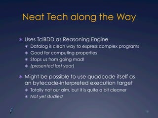 Neat Tech along the Way
Ü  Uses TclBDD as Reasoning Engine
Ü  Datalog is clean way to express complex programs
Ü  Good for computing properties
Ü  Stops us from going mad!
Ü  (presented last year)
Ü  Might be possible to use quadcode itself as
an bytecode-interpreted execution target
Ü  Totally not our aim, but it is quite a bit cleaner
Ü  Not yet studied
16
 