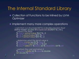 The Internal Standard Library
Ü  Collection of Functions to be Inlined by LLVM
Optimizer
Ü  Implement many more complex operations
23
; casts from our structured INT to a double-precision float
define hidden double @tcl.typecast.dbl(%INT %x) #0 {
; extract the fields
%x.flag = extractvalue %INT %x, 0
%x.32 = extractvalue %INT %x, 1
%x.64 = extractvalue %INT %x, 2
; determine what the 64-bit value is
%is32bit = icmp eq i32 %x.flag, 0
%value32bit = sext i32 %x.32 to i64
%value = select i1 %is32bit, i64 %value32bit, i64 %x.64
; perform the cast and return it
%casted = sitofp i64 %value to double
ret double %casted
}
 