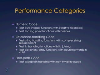 Performance Categories
Ü  Numeric Code
Ü  Test pure integer functions with iterative fibonacci
Ü  Test floating point functions with cosines
Ü  Reference-handling Code
Ü  Test string handling functions with complex string
replacement
Ü  Test list handling functions with list joining
Ü  Test dictionary/array functions with counting words in
a list
Ü  Error-path Code
Ü  Test exception handling with non-trivial try usage
 