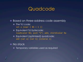 Quadcode
Ü  Based on three-address code assembly
Ü  The Tcl code:
set	
  a	
  [expr	
  {	
  $b	
  +	
  1	
  }]	
  
Ü  Equivalent Tcl bytecode:
loadScalar	
  %b;	
  push	
  “1”;	
  add;	
  storeScalar	
  %a	
  
Ü  Equivalent (optimized) quadcode:
add	
  {var	
  a}	
  {var	
  b}	
  {literal	
  1}
Ü  No stack
Ü  Temporary variables used as required
8
 
