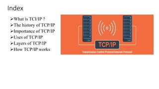 Index
What is TCI/IP ?
The history of TCP/IP
Importance of TCP/IP
Uses of TCP/IP
Layers of TCP/IP
How TCP/IP works
 