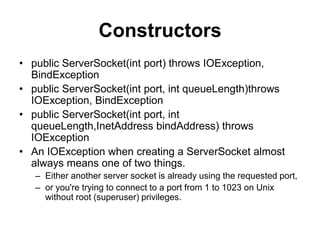 Constructors
• public ServerSocket(int port) throws IOException,
BindException
• public ServerSocket(int port, int queueLength)throws
IOException, BindException
• public ServerSocket(int port, int
queueLength,InetAddress bindAddress) throws
IOException
• An IOException when creating a ServerSocket almost
always means one of two things.
– Either another server socket is already using the requested port,
– or you're trying to connect to a port from 1 to 1023 on Unix
without root (superuser) privileges.
 