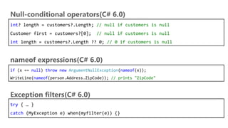 int? length = customers?.Length; // null if customers is null
Customer first = customers?[0]; // null if customers is null
int length = customers?.Length ?? 0; // 0 if customers is null
Null-conditional operators(C# 6.0)
nameof expressions(C# 6.0)
if (x == null) throw new ArgumentNullException(nameof(x));
WriteLine(nameof(person.Address.ZipCode)); // prints "ZipCode"
Exception filters(C# 6.0)
try { … }
catch (MyException e) when(myfilter(e)) {}
 