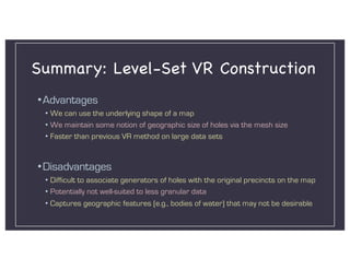 Summary: Level-Set VR Construction
•Advantages
• We can use the underlying shape of a map
• We maintain some notion of geographic size of holes via the mesh size
• Faster than previous VR method on large data sets
•Disadvantages
• Difficult to associate generators of holes with the original precincts on the map
• Potentially not well-suited to less granular data
• Captures geographic features (e.g., bodies of water) that may not be desirable
 