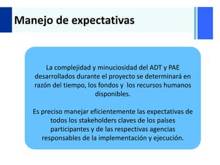 +
Manejo de expectativas
La complejidad y minuciosidad del ADT y PAE
desarrollados durante el proyecto se determinará en
razón del tiempo, los fondos y los recursos humanos
disponibles.
Es preciso manejar eficientemente las expectativas de
todos los stakeholders claves de los países
participantes y de las respectivas agencias
responsables de la implementación y ejecución.
 