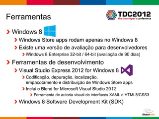 Ferramentas
 Windows 8
   Windows Store apps rodam apenas no Windows 8
   Existe uma versão de avaliação para desenvolvedores
     Windows 8 Enterprise 32-bit / 64-bit (avaliação de 90 dias)
 Ferramentas de desenvolvimento
   Visual Studio Express 2012 for Windows 8
     Codificação, depuração, localização,
     empacotamento e distribuição de Windows Store apps
     Inclui o Blend for Microsoft Visual Studio 2012
         Ferramenta de autoria visual de interfaces XAML e HTML5/CSS3
   Windows 8 Software Development Kit (SDK)

                                                       Globalcode – Open4education
 