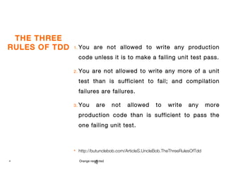 4 Orange restricted
THE THREE
RULES OF TDD 1. You are not allowed to write any production
code unless it is to make a failing unit test pass.
2. You are not allowed to write any more of a unit
test than is sufficient to fail; and compilation
failures are failures.
3. You are not allowed to write any more
production code than is sufficient to pass the
one failing unit test.
 http://butunclebob.com/ArticleS.UncleBob.TheThreeRulesOfTdd
4
 