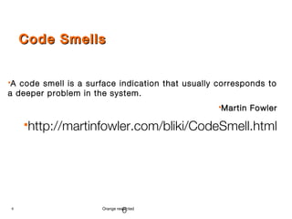 6 Orange restricted
Code SmellsCode Smells
A code smell is a surface indication that usually corresponds to
a deeper problem in the system.
Martin FowlerMartin Fowler
http://martinfowler.com/bliki/CodeSmell.html
6
 