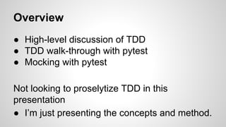Overview
● High-level discussion of TDD
● TDD walk-through with pytest
● Mocking with pytest
Not looking to proselytize TDD in this
presentation
● I’m just presenting the concepts and method.
 