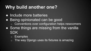 Why build another one?
● Include more batteries
● Being opinionated can be good
o Conventions over configuration helps newcomers
● Some things are missing from the vanilla
SDK
o Examples
o The way Django uses its fixtures is amazing
 