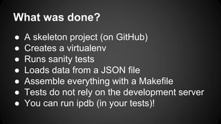 What was done?
● A skeleton project (on GitHub)
● Creates a virtualenv
● Runs sanity tests
● Loads data from a JSON file
● Assemble everything with a Makefile
● Tests do not rely on the development server
● You can run ipdb (in your tests)!
 