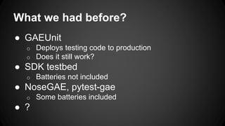 What we had before?
● GAEUnit
o Deploys testing code to production
o Does it still work?
● SDK testbed
o Batteries not included
● NoseGAE, pytest-gae
o Some batteries included
● ?
 