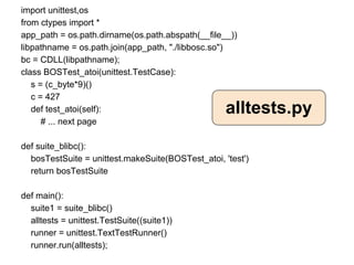 import unittest,os
from ctypes import *
app_path = os.path.dirname(os.path.abspath(__file__))
libpathname = os.path.join(app_path, "./libbosc.so")
bc = CDLL(libpathname);
class BOSTest_atoi(unittest.TestCase):
   s = (c_byte*9)()
   c = 427
   def test_atoi(self):                            alltests.py
      # ... next page

def suite_blibc():
  bosTestSuite = unittest.makeSuite(BOSTest_atoi, 'test')
  return bosTestSuite

def main():
  suite1 = suite_blibc()
  alltests = unittest.TestSuite((suite1))
  runner = unittest.TextTestRunner()
  runner.run(alltests);
 