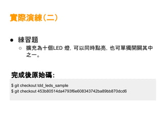 實際演練（二）

● 練習題
   ○ 擴充為十個LED 燈，可以同時點亮，也可單獨開關其中
     之一。


完成後原始碼：
$ git checkout tdd_leds_sample
$ git checkout 453b80514da4793f6e608343742ba89bb870dcd6
 