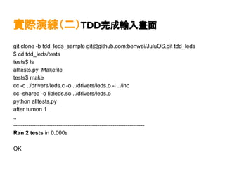 實際演練（二）ＴＤＤ完成輸入畫面
git clone -b tdd_leds_sample git@github.com:benwei/JuluOS.git tdd_leds
$ cd tdd_leds/tests
tests$ ls
alltests.py Makefile
tests$ make
cc -c ../drivers/leds.c -o ../drivers/leds.o -I ../inc
cc -shared -o libleds.so ../drivers/leds.o
python alltests.py
after turnon 1
..
----------------------------------------------------------------------
Ran 2 tests in 0.000s

OK
 