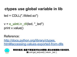 ctypes use global variable in lib
led = CDLL("./libled.so")

v = c_uint.in_dll(led, "_led")
print v.value()

Reference:
http://docs.python.org/library/ctypes.
html#accessing-values-exported-from-dlls
  !   筆者的意見：儘量不要直接存取全域變數；經由封裝函數介面來使用，
             如：uint get_led(void) { return _led; }
 