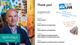 Thank you!
@geertvdc
Website
https://dapr.io
Github
https://github.com/dapr/dapr
Docs
https://github.com/dapr/docs
Samples
https://github.com/dapr/samples
https://github.com/dapr/dotnet-sdk
Demo
https://github.com/xpiritbv/dapr-workshop/
 