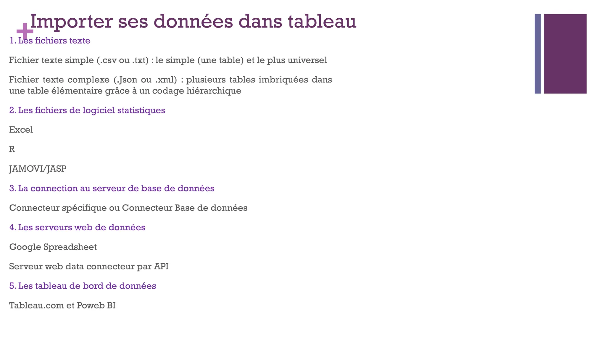 +Importer ses données dans tableau
1. Les fichiers texte
Fichier texte simple (.csv ou .txt) : le simple (une table) et le plus universel
Fichier texte complexe (.Json ou .xml) : plusieurs tables imbriquées dans
une table élémentaire grâce à un codage hiérarchique
2. Les fichiers de logiciel statistiques
Excel
R
JAMOVI/JASP
3. La connection au serveur de base de données
Connecteur spécifique ou Connecteur Base de données
4. Les serveurs web de données
Google Spreadsheet
Serveur web data connecteur par API
5. Les tableau de bord de données
Tableau.com et Poweb BI
 