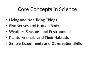 Core Concepts in Science
• Living and Non-living Things
• Five Senses and Human Body
• Weather, Seasons, and Environment
• Plants, Animals, and Their Habitats
• Simple Experiments and Observation Skills
 