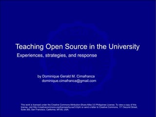 Teaching Open Source in the University
Experiences, strategies, and response



                  by Dominique Gerald M. Cimafranca
                     dominique.cimafranca@gmail.com




 This work is licensed under the Creative Commons Attribution-Share Alike 3.0 Philippines License. To view a copy of this
 license, visit http://creativecommons.org/licenses/by-sa/3.0/ph/ or send a letter to Creative Commons, 171 Second Street,
 Suite 300, San Francisco, California, 94105, USA.
 