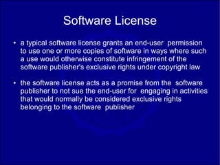 Software License
●   a typical software license grants an end-user permission
    to use one or more copies of software in ways where such
    a use would otherwise constitute infringement of the
    software publisher's exclusive rights under copyright law
●   the software license acts as a promise from the software
    publisher to not sue the end-user for engaging in activities
    that would normally be considered exclusive rights
    belonging to the software publisher
 