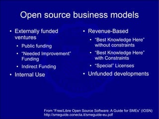 Open source business models
●   Externally funded                   ●   Revenue-Based
    ventures                                ●   “Best Knowledge Here”
    ●   Public funding                          without constraints
    ●   “Needed Improvement”                ●   “Best Knowledge Here”
        Funding                                 with Constraints
    ●   Indirect Funding                    ●   “Special” Licenses
●   Internal Use                        ●   Unfunded developments




                  From “Free/Libre Open Source Software: A Guide for SMEs” (IOSN)
                  http://smeguide.conecta.it/smeguide-eu.pdf
 